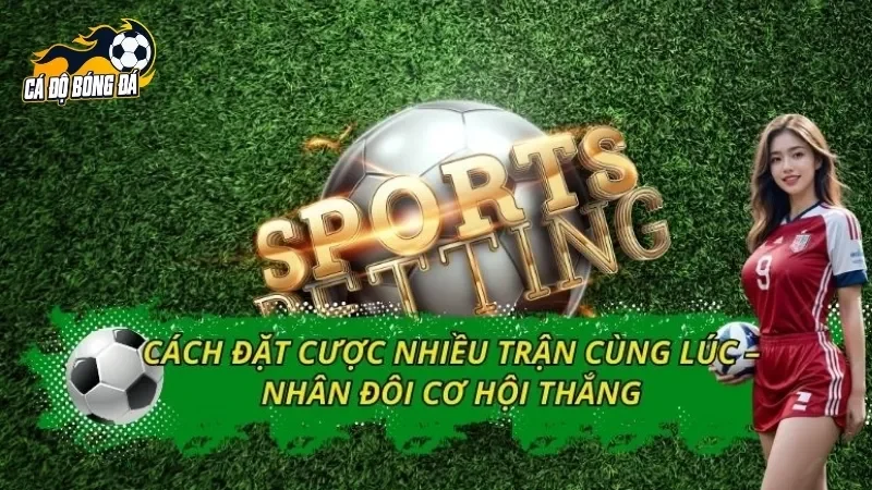 Cách Đặt Cược Nhiều Trận Cùng Lúc – Nhân Đôi Cơ Hội Thắng